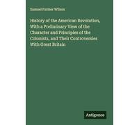 History of the American Revolution, With a Preliminary View of the Character and Principles of the Colonists, and Their Controversies With Great Britain