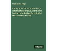 History of the Bureau of Statistics of Labor of Massachusetts, and of Labor Legislation in that Legislation in that State from 1833 to 1876