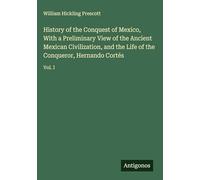 History of the Conquest of Mexico, With a Preliminary View of the Ancient Mexican Civilization, and the Life of the Conqueror, Hernando Cortés: Vol. I