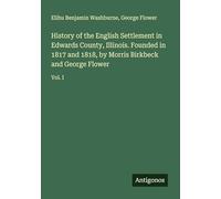 History of the English Settlement in Edwards County, Illinois. Founded in 1817 and 1818, by Morris Birkbeck and George Flower: Vol. I