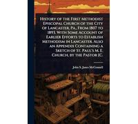 History of the First Methodist Episcopal Church of the City of Lancaster, Pa., From 1807 to 1893. With Some Account of Earlier Efforts to Establish ... of St. Paul's M. E. Church, by the Pastor [C.