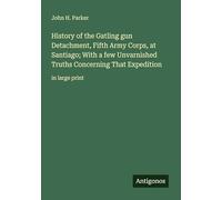 History of the Gatling gun Detachment, Fifth Army Corps, at Santiago; With a few Unvarnished Truths Concerning That Expedition: in large print