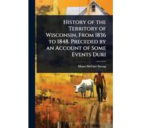 History of the Territory of Wisconsin, From 1836 to 1848. Preceded by an Account of Some Events Duri