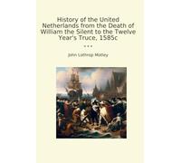 History of the United Netherlands from the Death of William the Silent to the Twelve Year's Truce, 1585c (Classic Books)