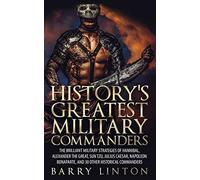 History's Greatest Military Commanders: The Brilliant Military Strategies Of Hannibal, Alexander The Great, Sun Tzu, Julius Caesar, Napoleon Bonaparte, And 30 Other Historical Commanders