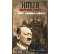 Hitler: His Rise, Reign, and Ruin: A Complete Biography of Adolf Hitler from Birth to the Fall of Nazi Germany