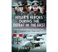 Hitler’s Heroes During The Defeat in the East: Knight’s Cross Generals on the Eastern Front, 13 February 1944 - 9 May 1945