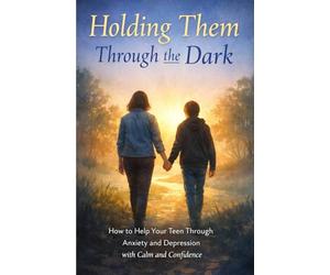 Holding Them Through the Dark: How to Become the Steady Parent Your Teen Needs Through Anxiety and Depression