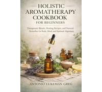HOLISTIC AROMATHERAPY COOKBOOK FOR BEGINNERS: Therapeutic Blends, Healing Recipes, and Natural Remedies for Body, Mind, and Spiritual Alignment