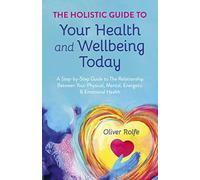 Holistic Guide To Your Health & Wellbeing Today, The: A Step-By-Step Guide To The Relationship Between Your Physical, Mental, Energetic & Emotional Health