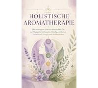 HOLISTISCHE AROMATHERAPIE Die verborgene Kraft der ätherischen Öle zur Wiederherstellung des Gleichgewichts von Emotionen, Energie und Wohlbefinden