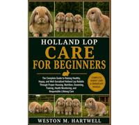 HOLLAND LOP CARE FOR BEGINNERS: The Complete Guide to Raising Healthy, Happy, and Well-Socialized Holland Lop Rabbits Through Proper Housing, ... Monitoring, and Responsible Lifelong Care