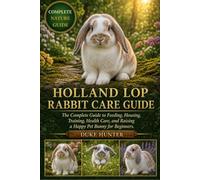 HOLLAND LOP RABBIT CARE GUIDE: The Complete Guide to Feeding, Housing, Training, Health Care, and Raising a Happy Pet Bunny for Beginners.
