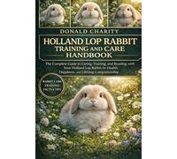 HOLLAND LOP RABBIT TRAINING AND CARE HANDBOOK: The Complete Guide to Caring, Training, and Bonding with Your Holland Lop Rabbit for Health, Happiness, and Lifelong Companionship.
