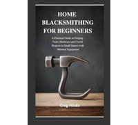HOME BLACKSMITHING FOR BEGINNERS: A Practical Guide to Forging Tools, Hardware and Useful Projects in Small Spaces with Minimal Equipment