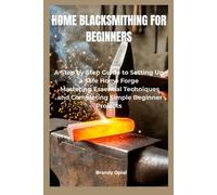 HOME BLACKSMITHING FOR BEGINNERS: A Step-by-Step Guide to Setting Up a Safe Home Forge, Mastering Essential Techniques and Completing Simple Beginner Projects