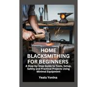 HOME BLACKSMITHING FOR BEGINNERS: A Step-by-Step Guide to Tools, Setup, Safety and Practical Projects Using Minimal Equipment