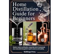 HOME DISTILLATION GUIDE FOR BEGINNERS: Master Water Purification, Essential Oils & Botanicals Plus Educational Guide to Spirit Science and Safety