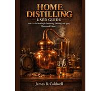 HOME DISTILLING USER GUIDE: Your Go-To Manual for Fermenting, Distilling, and Aging Homemade Liquor