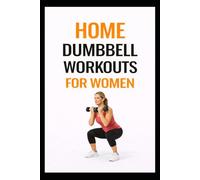 Home Dumbbell Workouts for Women: Beginner-Friendly Strength Training Workouts to Tone, Build Muscle, and Feel Strong (100 Workouts)