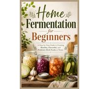 Home Fermentation for Beginners: A Step-by-Step Guide to Creating Healthy, Flavorful, and Probiotic-Rich Foods at Home