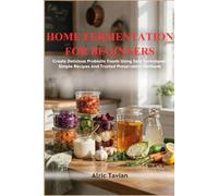 HOME FERMENTATION FOR BEGINNERS: Create Delicious Probiotic Foods Using Safe Techniques Simple Recipes And Trusted Preservation Methods