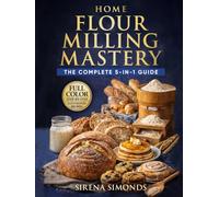 Home Flour Milling Mastery: The Complete 5-in-1 Guide to Grains, Grinding, Fresh Flour, Dough, and Baking Success