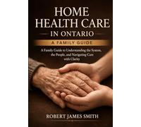 Home Health Care in Ontario: A Family Guide to Understanding the System, the People, and What to Expect Along the Way (First Edition)