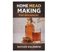 Home Mead Making for Beginners: Learn the Basics of Fermentation, Flavoring, Bottling, and Aging Mead at Home