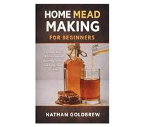 Home Mead Making for Beginners: Learn the Basics of Fermentation, Flavoring, Bottling, and Aging Mead at Home