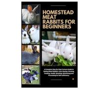 Homestead Meat Rabbits for Beginners: A Complete Step-By-Step Farmers Guide to Raising Meat Rabbits, Care, Buying, Housing, Feeding, Health, Breeding, Butchering, and Processing for Self-Sufficiency