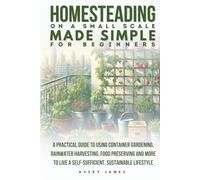 Homesteading on a Small Scale Made Simple for Beginners: A Practical Guide to Using Container Gardening, Rainwater Harvesting, Food Preserving & More to Live a Self-Sufficient Sustainable Lifestyle