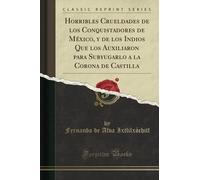 Horribles Crueldades de los Conquistadores de México, y de los Indios Que los Auxiliaron para Subyugarlo a la Corona de Castilla (Classic Reprint)