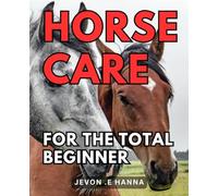 Horse Care For The Total Beginner: The Ultimate Guide to Easy and Effective Horse Care for Novices
