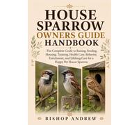 House Sparrow Owners Guide Handbook: The Complete Guide to Raising, Feeding, Housing, Training, Health Care, Behavior, Enrichment, and Lifelong Care for a Happy Pet House Sparrow