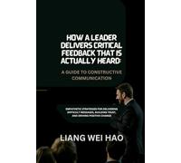 How a Leader Delivers Critical Feedback That Is Actually Heard: A Guide to Constructive Communication: Empathetic Strategies for Delivering Difficult ... Building Trust, and Driving Positive Change