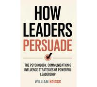 How Leaders Persuade: The Psychology, Communication & Influence Strategies of Powerful Leadership