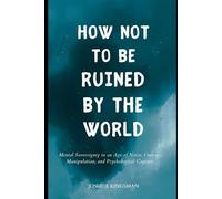 How Not to Be Ruined by the World: Mental Sovereignty in an Age of Noise, Outrage, Manipulation, and Psychological Capture