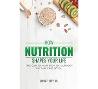 How Nutrition Shapes Your Life: Take care of your body so your body will take care of you