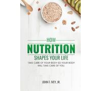 How Nutrition Shapes Your Life: Take care of your body so your body will take care of you