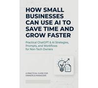 How Small Businesses Can Use AI to Save Time and Grow Faster: Practical ChatGPT & AI Strategies, Prompts, and Workflows for Non-Tech Owners