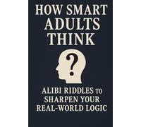 How Smart Adults Think: 30 Alibi Riddles To Sharpen Your Real-World Logic (How Smart People Think)