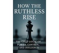 How the Ruthless Rise: The Cold Logic of Power, Control, and Influence: Mastering Strategy, Influence, and Power in an Unforgiving World