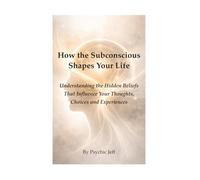 How the Subconscious Shapes Your Life: Understanding the Hidden Beliefs That Influence Your Thoughts, Choices and Experiences