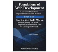 How the Web Really Works: Understanding the Web, Computing Fundamentals, and the Developer Mindset (Foundations of Web Development: A Structured Path from Beginner to Professional Practice)
