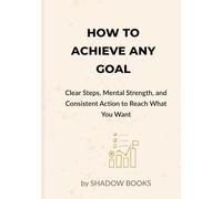 How to Achieve Any Goal: Clear Steps, Mental Strength, and Consistent Action to Reach What You Want