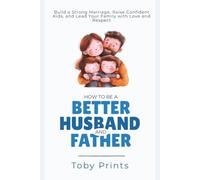 How to Be a Better Husband and Father: Build a Strong Marriage, Raise Confident Kids, and Lead Your Family with Love and Respect