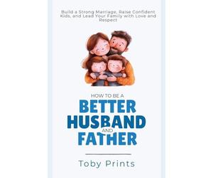 How to Be a Better Husband and Father: Build a Strong Marriage, Raise Confident Kids, and Lead Your Family with Love and Respect