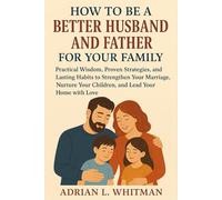 How to be a Better Husband and Father for Your Family: Practical Wisdom, Proven Strategies, and Lasting Habits to Strengthen Your Marriage, Nurture Your Children, and Lead Your Home with Love