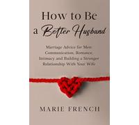 How to Be a Better Husband Marriage Advice for Men: Communication, Romance, Intimacy and Building a Stronger Relationship With Your Wife